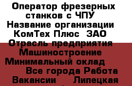 Оператор фрезерных станков с ЧПУ › Название организации ­ КомТех-Плюс, ЗАО › Отрасль предприятия ­ Машиностроение › Минимальный оклад ­ 35 000 - Все города Работа » Вакансии   . Липецкая обл.